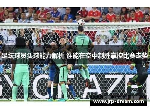 足坛球员头球能力解析 谁能在空中制胜掌控比赛走势