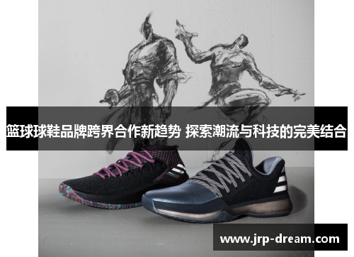 篮球球鞋品牌跨界合作新趋势 探索潮流与科技的完美结合