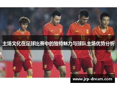 主场文化在足球比赛中的独特魅力与球队主场优势分析