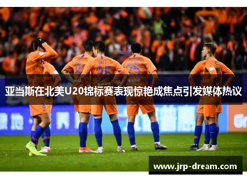 亚当斯在北美U20锦标赛表现惊艳成焦点引发媒体热议