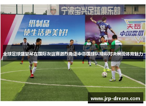 全球足球盛宴尽在国际友谊赛激烈角逐中各国球队精彩对决展现体育魅力